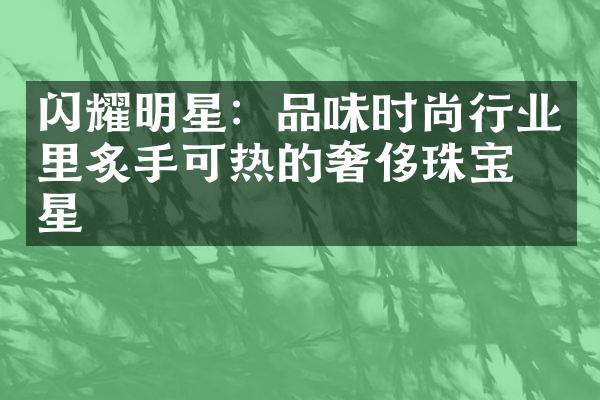 闪耀明星：品味时尚行业里炙手可热的奢侈珠宝明星