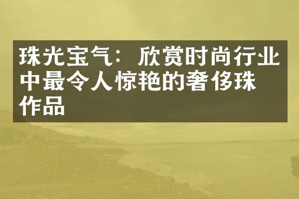 珠光宝气：欣赏时尚行业中最令人惊艳的奢侈珠宝作品