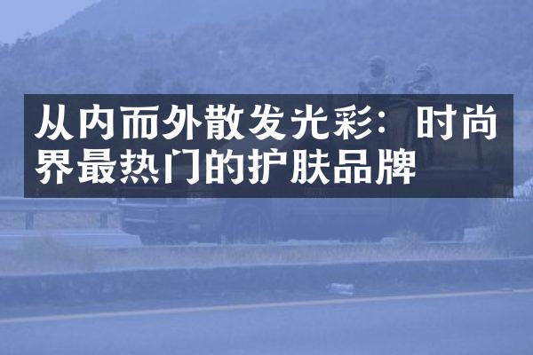 从内而外散发光彩：时尚界最热门的护肤品牌