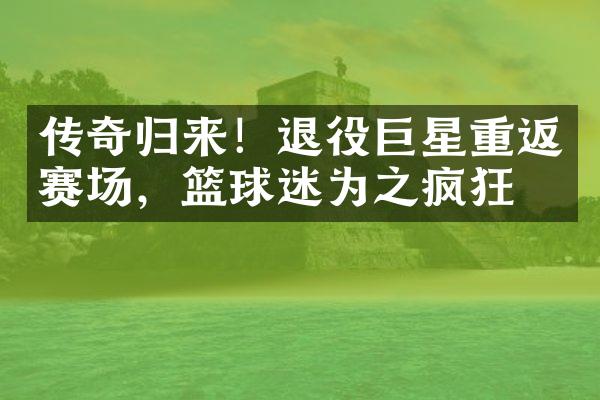 传奇归来！退役巨星重返赛场，篮球迷为之疯狂