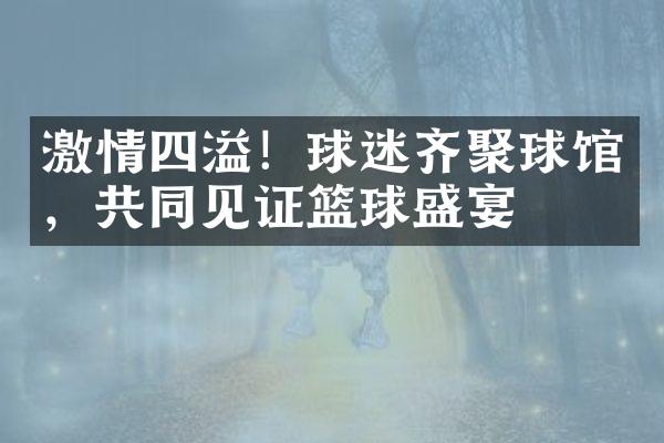 四溢！球迷齐聚球馆，共同见证篮球盛宴