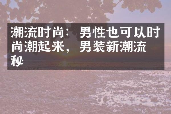 潮流时尚：男性也可以时尚潮起来，男装新潮流揭秘