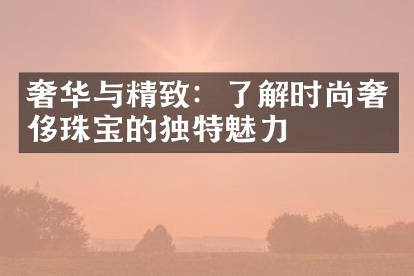 奢华与精致：了解时尚奢侈珠宝的独特魅力