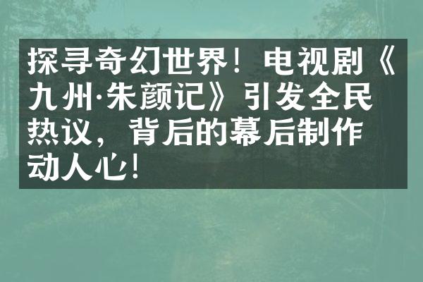 探寻奇幻世界！电视剧《九州·朱颜记》引发全民热议，背后的幕后制作打动人心！