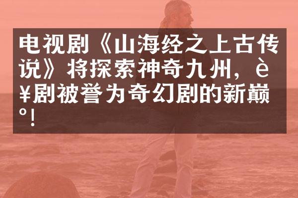 电视剧《山海经之上古传说》将探索神奇九州，该剧被誉为奇幻剧的新巅峰！