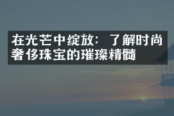 在光芒中绽放：了解时尚奢侈珠宝的璀璨精髓