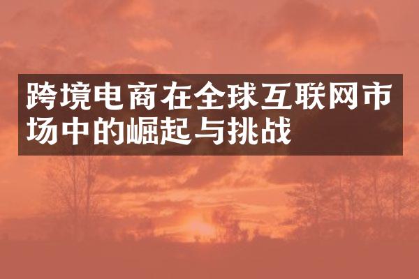 跨境电商在全球互联网市场中的崛起与挑战