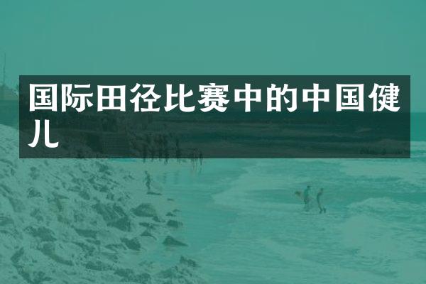 国际田径比赛中的中国健儿