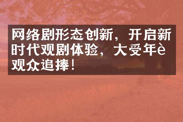 网络剧形态创新，开启新时代观剧体验，大受年轻观众追捧！