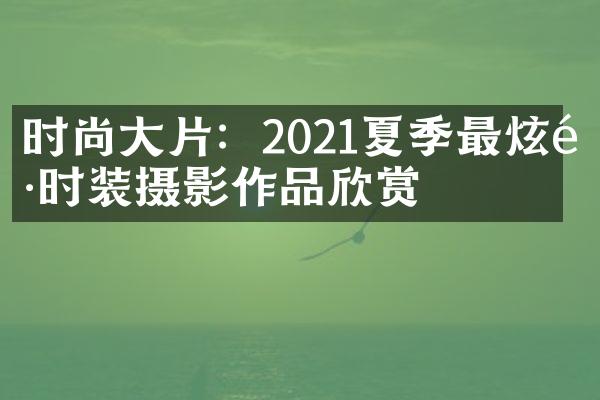 时尚大片：2021夏季最炫酷时装摄影作品欣赏