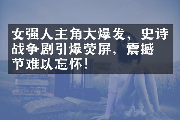 女强人主角大爆发，史诗战争剧引爆荧屏，震撼情节难以忘怀！