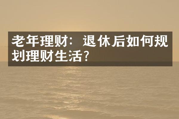 老年理财：退休后如何规划理财生活？