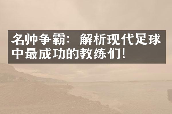 名帅争霸：解析现代足球中最成功的教练们！