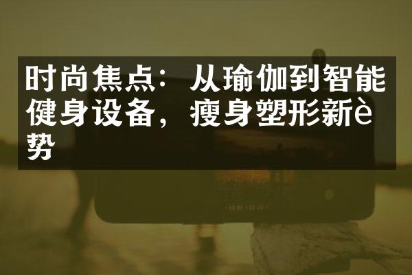 时尚焦点：从瑜伽到智能健身设备，瘦身塑形新趋势