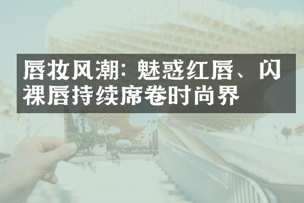 唇妆风潮: 魅惑红唇、闪亮裸唇持续席卷时尚界