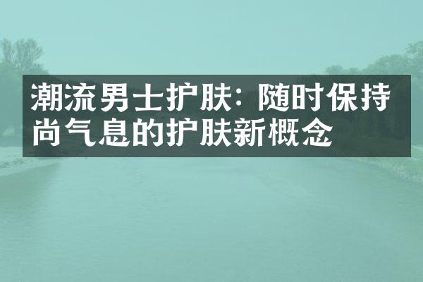 潮流男士护肤: 随时保持时尚气息的护肤新概念