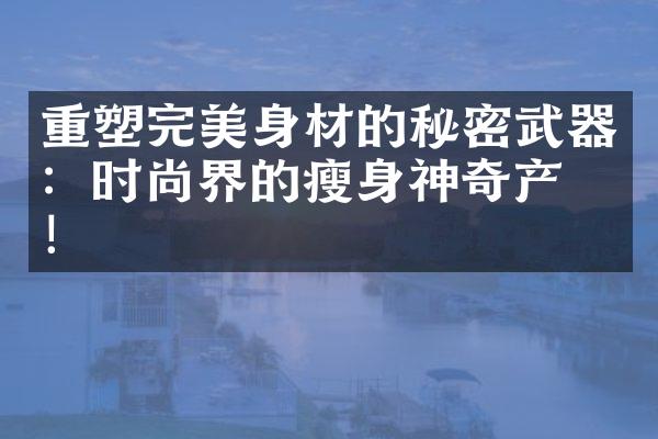 重塑完美身材的秘密武器：时尚界的神奇产品！