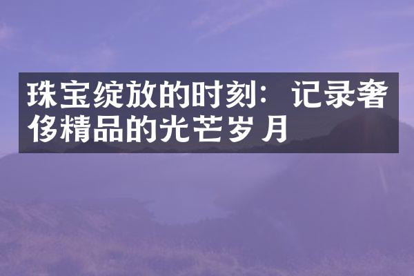 珠宝绽放的时刻：记录奢侈精品的光芒岁月