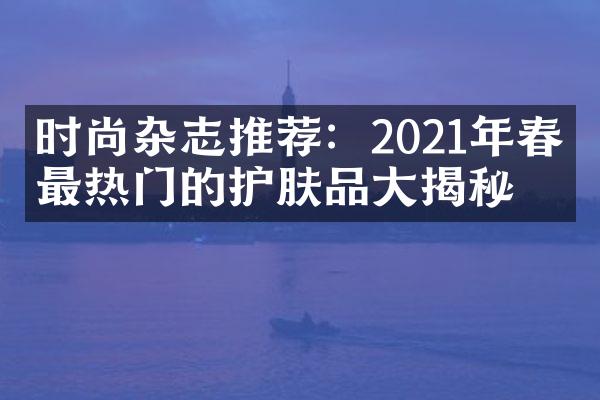 时尚杂志推荐：2021年春季最热门的护肤品大揭秘