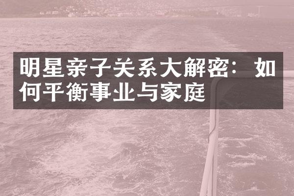 明星亲子关系大解密：如何平衡事业与家庭