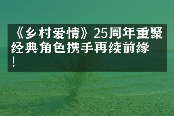 《乡村爱情》25周年重聚，经典角色携手再续前缘！