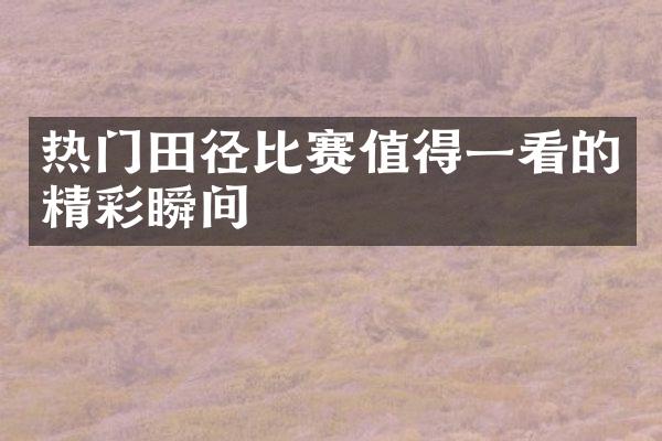 热门田径比赛值得一看的精彩瞬间