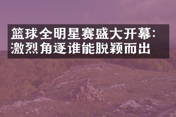 篮球全明星赛盛大开幕：激烈角逐谁能脱颖而出？