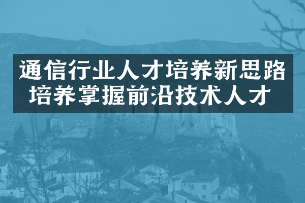 通信行业人才培养新思路 培养掌握前沿技术人才