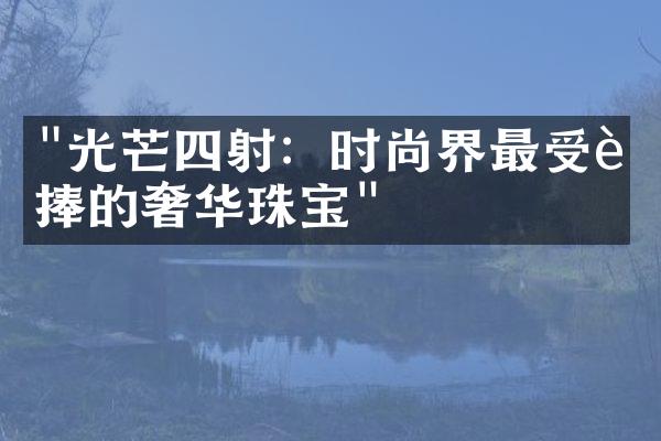 "光芒四射：时尚界最受追捧的奢华珠宝"