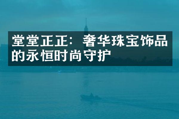 堂堂正正：奢华珠宝饰品的永恒时尚守护