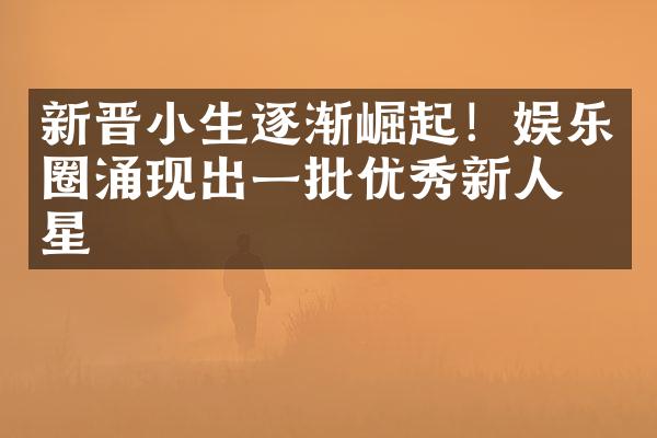 新晋小生逐渐崛起！娱乐圈涌现出一批优秀新人明星