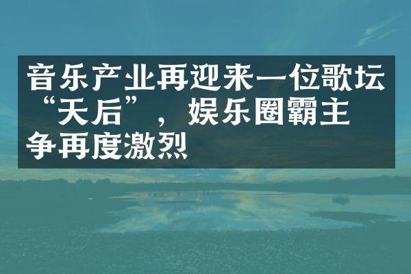 音乐产业再迎来一位歌坛“天后”，娱乐圈霸主之争再度激烈