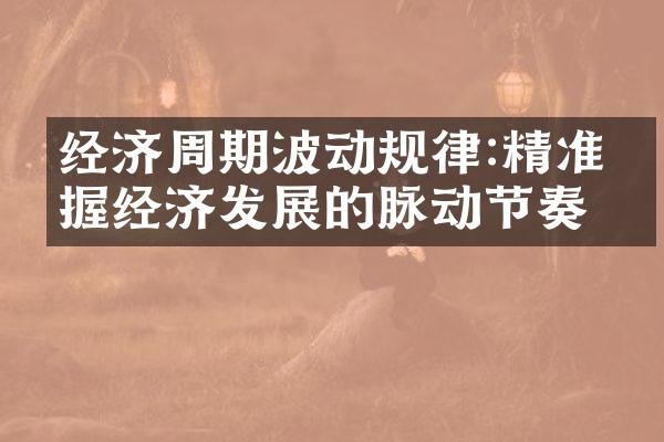 经济周期波动规律:精准把握经济发展的脉动节奏