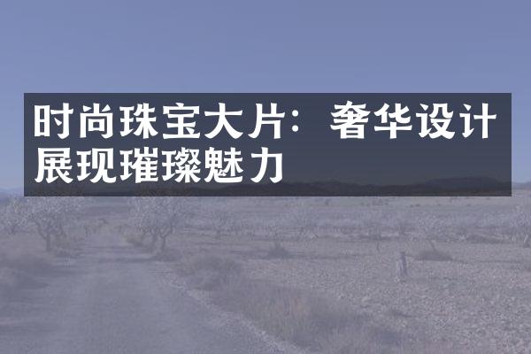 时尚珠宝大片：奢华设计展现璀璨魅力