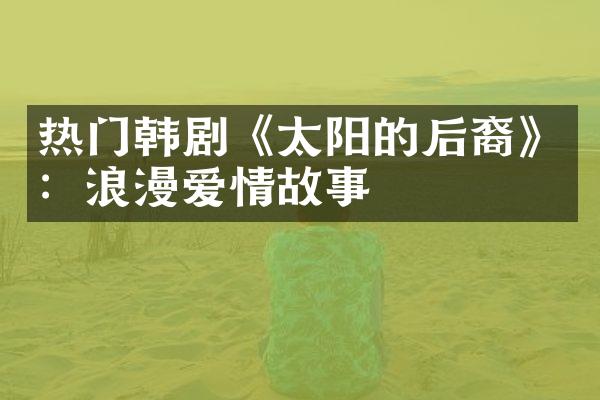 热门韩剧《太阳的后裔》：浪漫爱情故事