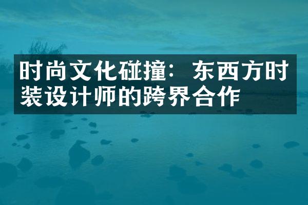 时尚文化碰撞：东西方时装设计师的跨界合作