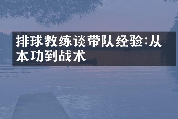 排球教练谈带队经验:从基本功到战术