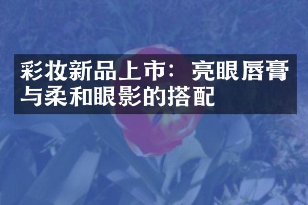 彩妆新品上市：亮眼唇膏与柔和眼影的搭配