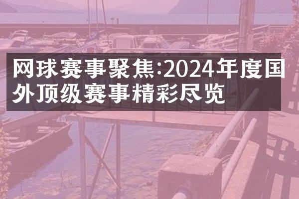 网球赛事聚焦:2024年度国内外顶级赛事精彩尽览