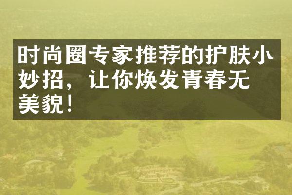 时尚圈专家推荐的护肤小妙招，让你焕发青春无敌美貌！