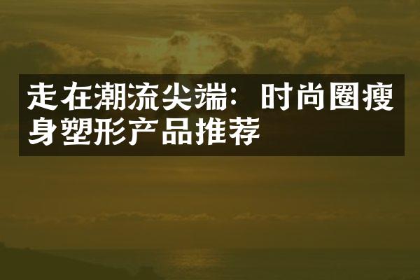 走在潮流尖端：时尚圈瘦身塑形产品推荐