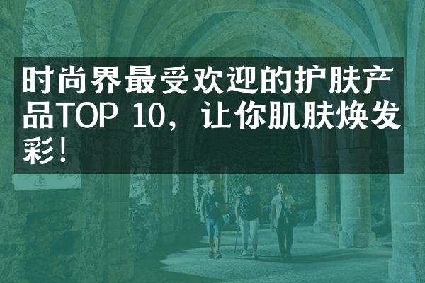 时尚界最受欢迎的护肤产品TOP 10，让你肌肤焕发光彩！