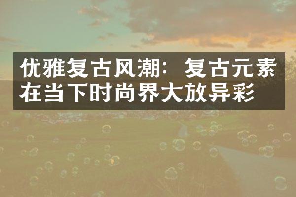 优雅复古风潮：复古元素在当下时尚界大放异彩