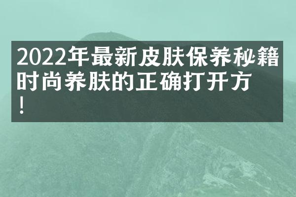 2022年最新皮肤保养秘籍：时尚养肤的正确打开方式！