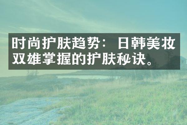 时尚护肤趋势：日韩美妆双雄掌握的护肤秘诀。