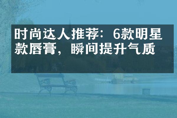 时尚达人推荐：6款明星同款唇膏，瞬间提升气质！