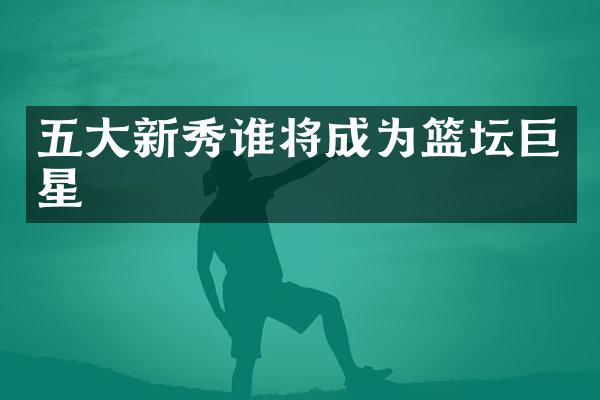 五大新秀谁将成为篮坛巨星