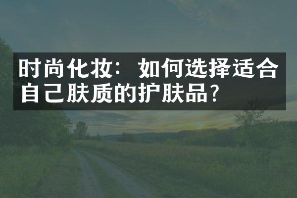 时尚化妆：如何选择适合自己肤质的护肤品？