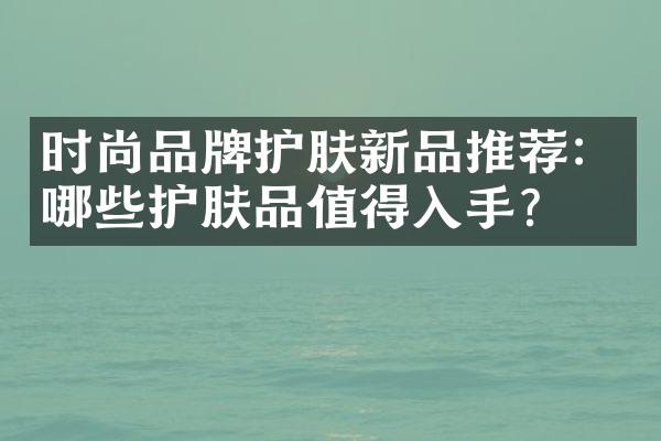 时尚品牌护肤新品推荐：哪些护肤品值得入手？