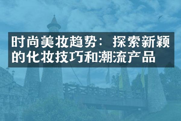 时尚美妆趋势：探索新颖的化妆技巧和潮流产品